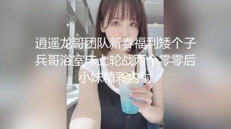 逍遥龙哥团队新春福利矮个子兵哥浴室床上轮战两个零零后小妹精彩内射