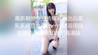 最新解锁麻豆传媒映画出品豪乳系麻豆女郎cherry沐浴用自慰棒达到高潮1080P高清版