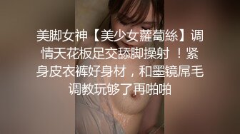 美脚女神【美少女蘿蔔絲】调情天花板足交舔脚操射 ！紧身皮衣裤好身材，和墨镜屌毛调教玩够了再啪啪