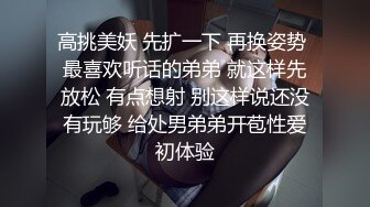 高挑美妖 先扩一下 再换姿势 最喜欢听话的弟弟 就这样先放松 有点想射 别这样说还没有玩够 给处男弟弟开苞性爱初体验