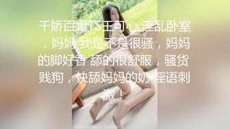 千娇百媚TS王可心 淫乱卧室，妈妈 我是不是很骚，妈妈的脚好香 舔的很舒服，骚货 贱狗，快舔妈妈的奶 淫语刺激！