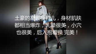 土豪的高级模特儿，身材肌肤都相当爆炸，乳晕很美，小穴也很美，后入抱着操 完美！