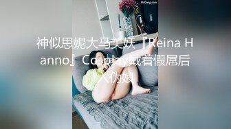 神似思妮大马美妖『Reina Hanno』Cosplay戴着假屌后入伪娘