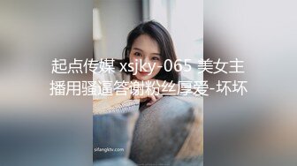 起点传媒 xsjky-065 美女主播用骚逼答谢粉丝厚爱-坏坏