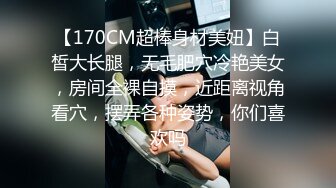 【170CM超棒身材美妞】白皙大长腿，无毛肥穴冷艳美女，房间全裸自摸，近距离视角看穴，摆弄各种姿势，你们喜欢吗