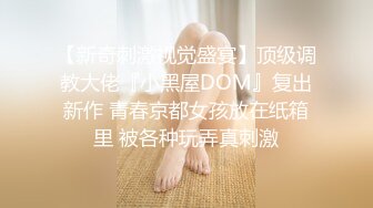 【新奇刺激视觉盛宴】顶级调教大佬『小黑屋DOM』复出新作 青春京都女孩放在纸箱里 被各种玩弄真刺激