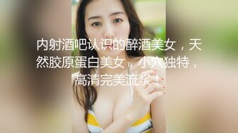 内射酒吧认识的醉酒美女，天然胶原蛋白美女，小穴独特，高清完美流浆！