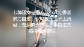 老牌骚女主播苏苏小穴吃香蕉暴力自慰，假屌吸在镜子上骑坐，双洞道具齐插，手指扣穴搞得喷水很湿