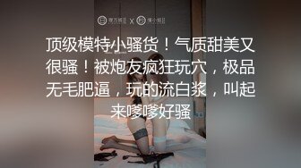 顶级模特小骚货！气质甜美又很骚！被炮友疯狂玩穴，极品无毛肥逼，玩的流白浆，叫起来嗲嗲好骚