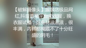 【破解摄像头】服装店极品网红,抖音直播平台卖衣服，换衣服试播，这身材滋滋滋，很丰满，内裤都掩藏不了十分旺盛的阴毛！