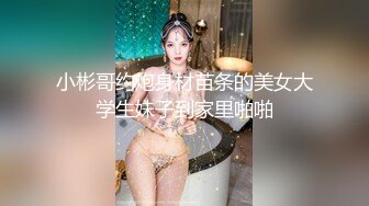 小彬哥约炮身材苗条的美女大学生妹子到家里啪啪