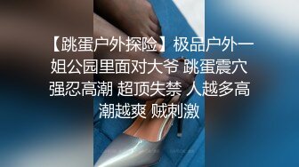 【跳蛋户外探险】极品户外一姐公园里面对大爷 跳蛋震穴强忍高潮 超顶失禁 人越多高潮越爽 贼刺激