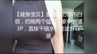 【健身宝贝】爱健身的都市白领，约炮两个猛男，家中激情3P，直接干喷水，性欲好旺盛