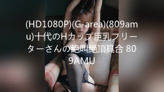 (HD1080P)(G-area)(809amu)十代のHカップ巨乳フリーターさんの絶叫絶頂具合 809AMU