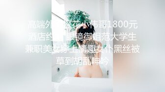 高端外围探花小伟哥1800元酒店约炮 眼镜御姐范大学生兼职美女穿上情趣女仆黑丝被草到胡乱呻吟