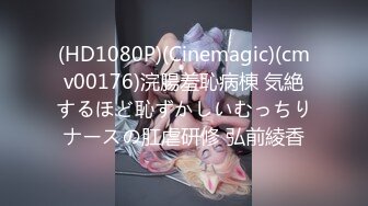 (HD1080P)(Cinemagic)(cmv00176)浣腸羞恥病棟 気絶するほど恥ずかしいむっちりナースの肛虐研修 弘前綾香