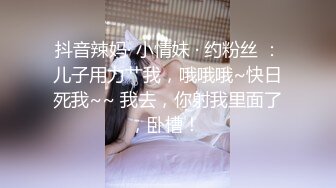 抖音辣妈· 小情妹 · 约粉丝 ：儿子用力艹我，哦哦哦~快日死我~~ 我去，你射我里面了，卧槽！ 