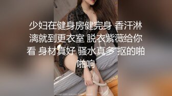 少妇在健身房健完身 香汗淋漓就到更衣室 脱衣紫薇给你看 身材真好 骚水真多 抠的啪啪响