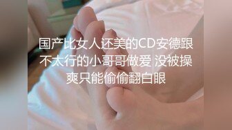 国产比女人还美的CD安德跟不太行的小哥哥做爱 没被操爽只能偷偷翻白眼