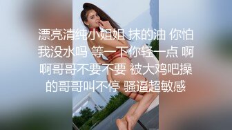 漂亮清纯小姐姐 抹的油 你怕我没水吗 等一下你轻一点 啊啊哥哥不要不要 被大鸡吧操的哥哥叫不停 骚逼超敏感