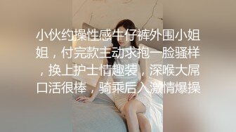 小伙约操性感牛仔裤外围小姐姐，付完款主动求抱一脸骚样，换上护士情趣装，深喉大屌口活很棒，骑乘后入激情爆操