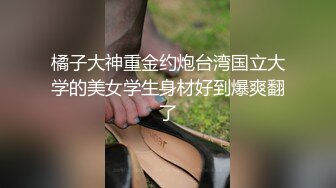 橘子大神重金约炮台湾国立大学的美女学生身材好到爆爽翻了