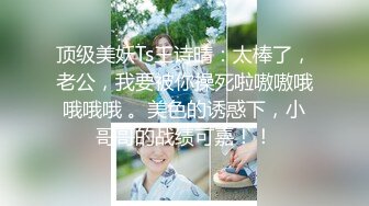 顶级美妖Ts王诗晴：太棒了，老公，我要被你操死啦嗷嗷哦哦哦哦 。美色的诱惑下，小哥哥的战绩可嘉！！