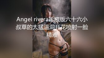 Angel rivera珍藏版六十六小叔草的太猛逼洞开花喷射一脸精液