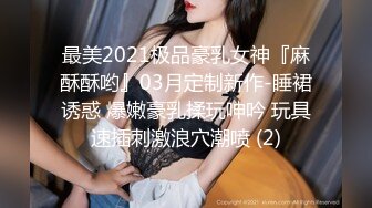 最美2021极品豪乳女神『麻酥酥哟』03月定制新作-睡裙诱惑 爆嫩豪乳揉玩呻吟 玩具速插刺激浪穴潮喷 (2)