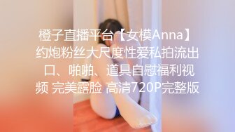 橙子直播平台【女模Anna】约炮粉丝大尺度性爱私拍流出 口、啪啪、道具自慰福利视频 完美露脸 高清720P完整版