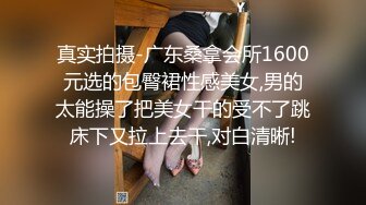 真实拍摄-广东桑拿会所1600元选的包臀裙性感美女,男的太能操了把美女干的受不了跳床下又拉上去干,对白清晰!