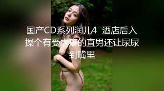 国产CD系列润儿4  酒店后入操个有受虐癖的直男还让尿尿到嘴里