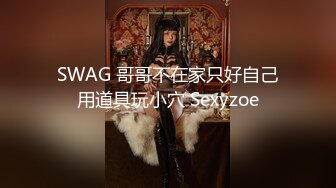 SWAG 哥哥不在家只好自己用道具玩小穴 Sexyzoe