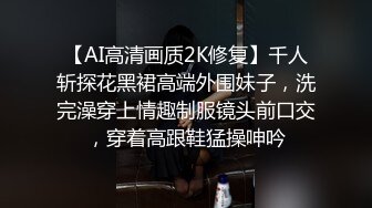 【AI高清画质2K修复】千人斩探花黑裙高端外围妹子，洗完澡穿上情趣制服镜头前口交，穿着高跟鞋猛操呻吟