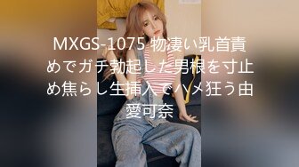 MXGS-1075 物凄い乳首責めでガチ勃起した男根を寸止め焦らし生挿入でハメ狂う由愛可奈