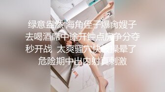 绿意盎然 海角侄子爆肏嫂子去喝酒席中途开钟点房争分夺秒开战  太爽骚穴快被操晕了 危险期中出内射真刺激