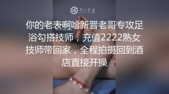 你的老表啊哈新晋老哥专攻足浴勾搭技师，充值2222熟女技师带回家，全程拍摄回到酒店直接开操