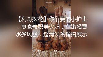 【利哥探花】你们要的小护士，良家兼职美少妇，白嫩翘臀水多风骚，超清设备偷拍展示