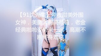 【91沈先生】今夜甜美外围女神，美腿大胸高颜值，老金经典啪啪姿势来一遍，高潮不断终身难忘