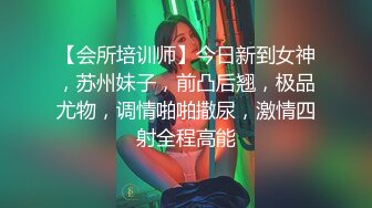 【会所培训师】今日新到女神，苏州妹子，前凸后翘，极品尤物，调情啪啪撒尿，激情四射全程高能