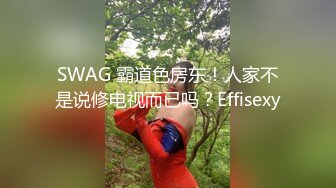 SWAG 霸道色房东！人家不是说修电视而已吗？Effisexy