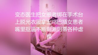 变态医生把女患者绑在手术台上脱光衣服拿出鸡巴插女患者嘴里抠逼不断刺激阴蒂各种虐操