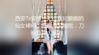 西安Ts安然：见过香妃娘娘的仙女棒吗，既能肏又能吃，刀枪互操太刺激！