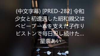 (中文字幕) [PRED-282] 令和少女と初遭遇した昭和親父はベビーブームを支えた子作りピストンで毎日犯し続けた… 星奈あい