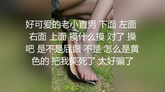 好可爱的老小直男 下面 左面 右面 上面 摸什么摸 对了 操吧 是不是屁眼 不是 怎么是黄色的 把我笑死了 太好骗了