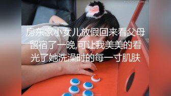 房东家小女儿放假回来看父母留宿了一晚,可让我美美的看光了她洗澡时的每一寸肌肤