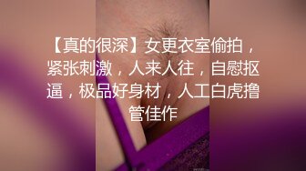 【真的很深】女更衣室偷拍，紧张刺激，人来人往，自慰抠逼，极品好身材，人工白虎撸管佳作